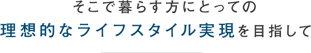 そこで暮らす方にとっての理想的なライフスタイル実現を目指して